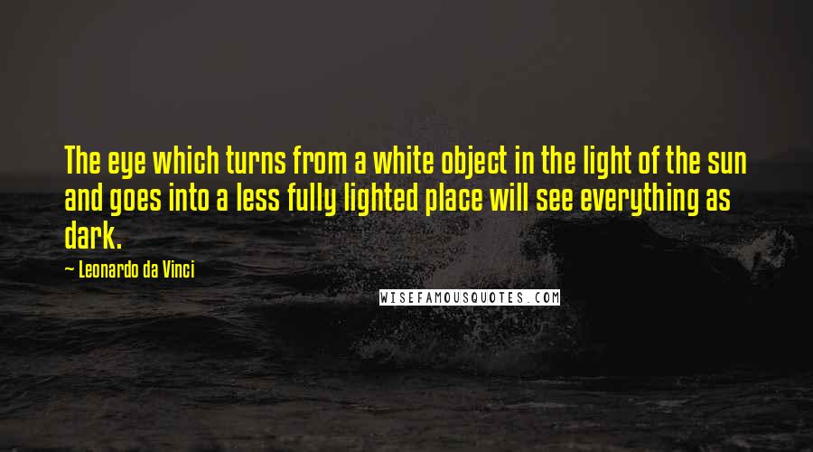 Leonardo Da Vinci Quotes: The eye which turns from a white object in the light of the sun and goes into a less fully lighted place will see everything as dark.