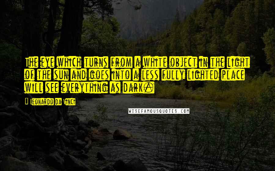 Leonardo Da Vinci Quotes: The eye which turns from a white object in the light of the sun and goes into a less fully lighted place will see everything as dark.