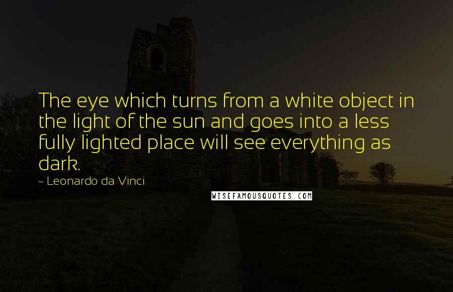 Leonardo Da Vinci Quotes: The eye which turns from a white object in the light of the sun and goes into a less fully lighted place will see everything as dark.