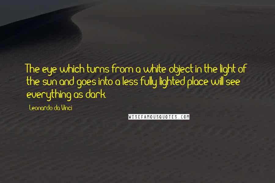 Leonardo Da Vinci Quotes: The eye which turns from a white object in the light of the sun and goes into a less fully lighted place will see everything as dark.