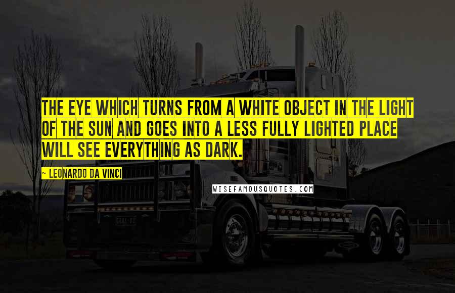 Leonardo Da Vinci Quotes: The eye which turns from a white object in the light of the sun and goes into a less fully lighted place will see everything as dark.