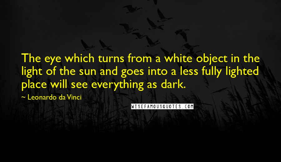 Leonardo Da Vinci Quotes: The eye which turns from a white object in the light of the sun and goes into a less fully lighted place will see everything as dark.