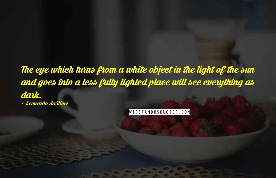 Leonardo Da Vinci Quotes: The eye which turns from a white object in the light of the sun and goes into a less fully lighted place will see everything as dark.