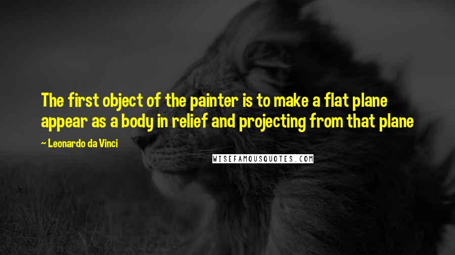 Leonardo Da Vinci Quotes: The first object of the painter is to make a flat plane appear as a body in relief and projecting from that plane