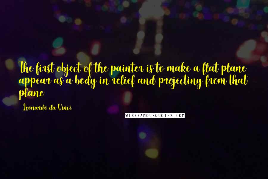 Leonardo Da Vinci Quotes: The first object of the painter is to make a flat plane appear as a body in relief and projecting from that plane