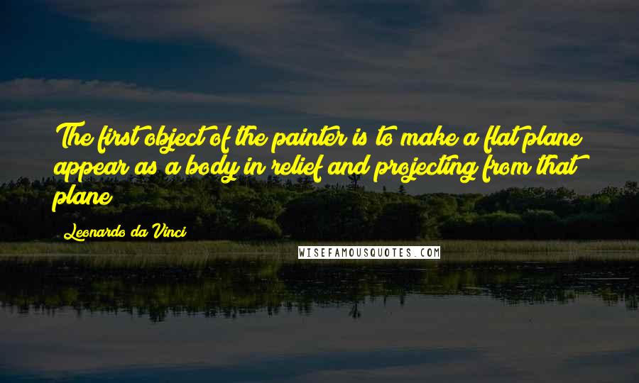 Leonardo Da Vinci Quotes: The first object of the painter is to make a flat plane appear as a body in relief and projecting from that plane