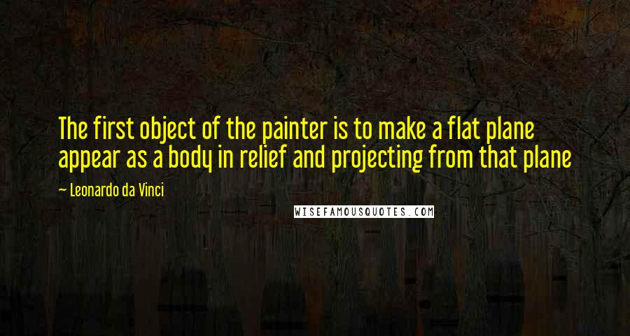 Leonardo Da Vinci Quotes: The first object of the painter is to make a flat plane appear as a body in relief and projecting from that plane