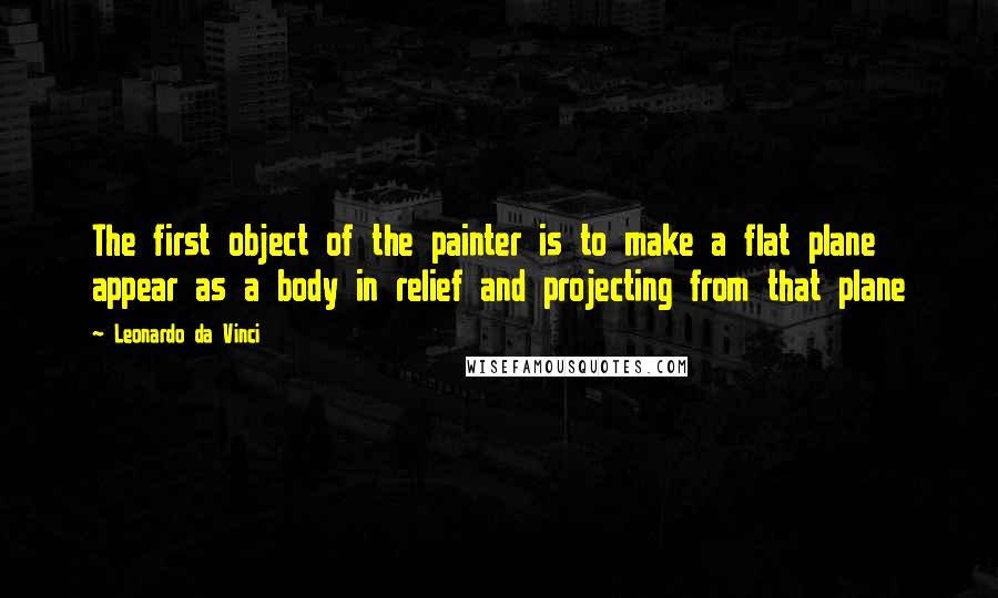 Leonardo Da Vinci Quotes: The first object of the painter is to make a flat plane appear as a body in relief and projecting from that plane