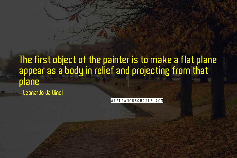 Leonardo Da Vinci Quotes: The first object of the painter is to make a flat plane appear as a body in relief and projecting from that plane