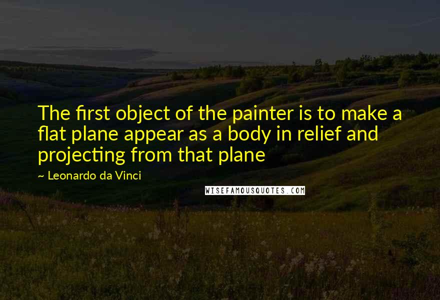 Leonardo Da Vinci Quotes: The first object of the painter is to make a flat plane appear as a body in relief and projecting from that plane