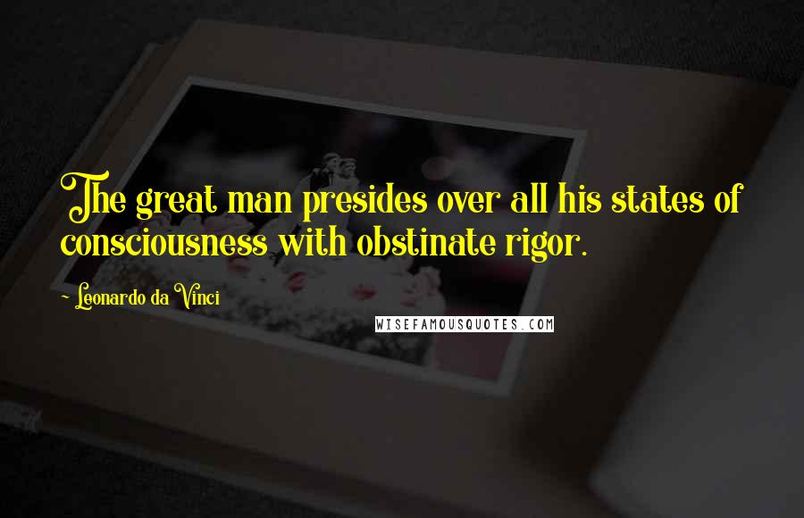 Leonardo Da Vinci Quotes: The great man presides over all his states of consciousness with obstinate rigor.