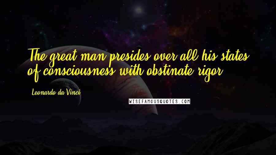 Leonardo Da Vinci Quotes: The great man presides over all his states of consciousness with obstinate rigor.