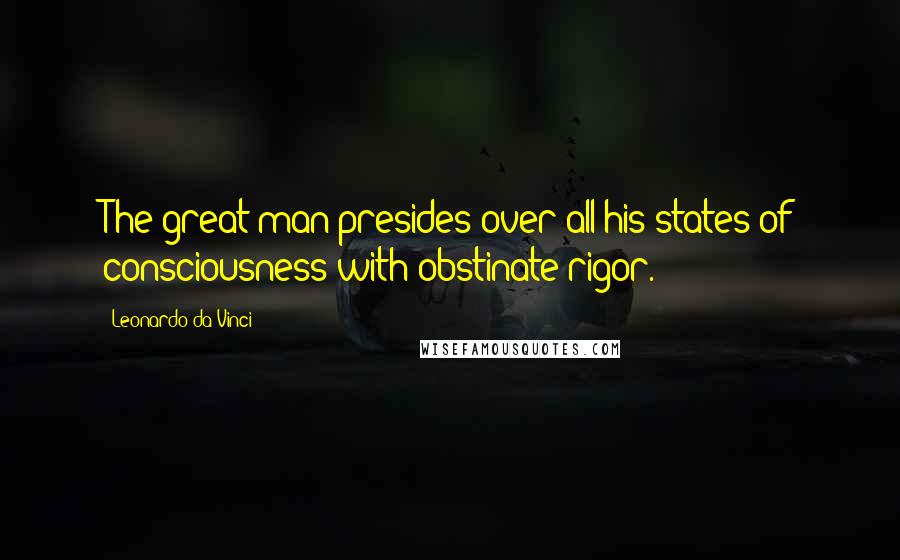 Leonardo Da Vinci Quotes: The great man presides over all his states of consciousness with obstinate rigor.