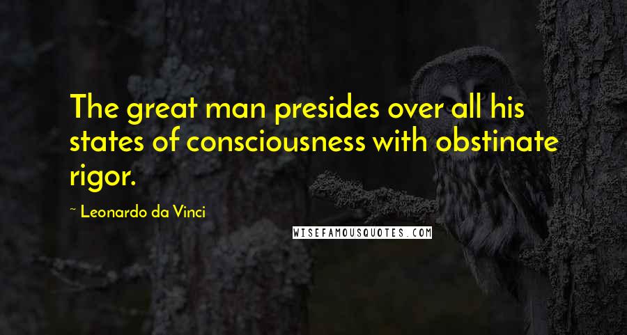 Leonardo Da Vinci Quotes: The great man presides over all his states of consciousness with obstinate rigor.