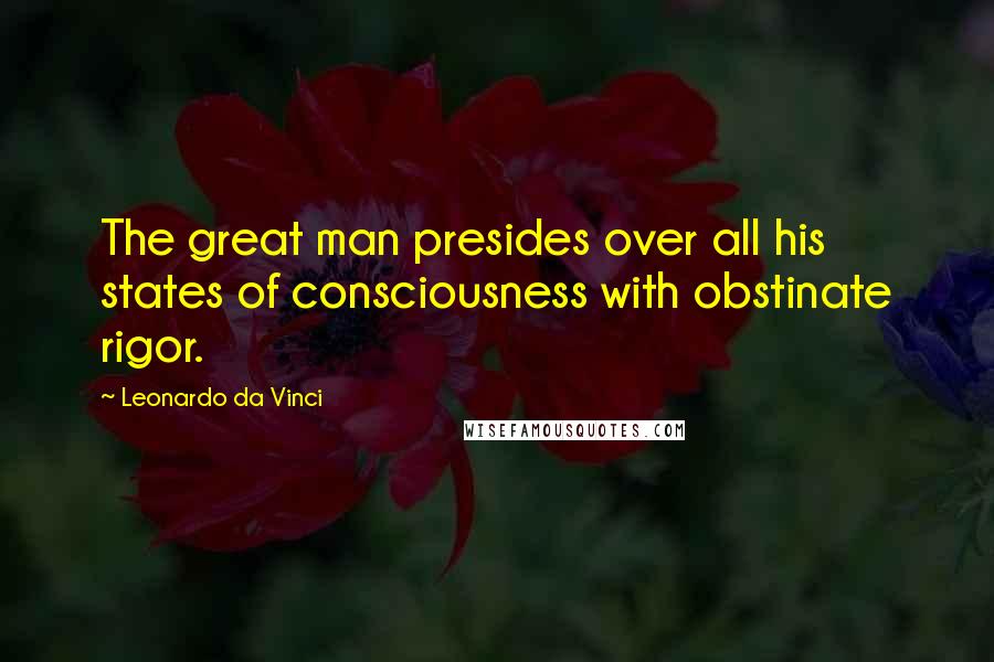 Leonardo Da Vinci Quotes: The great man presides over all his states of consciousness with obstinate rigor.