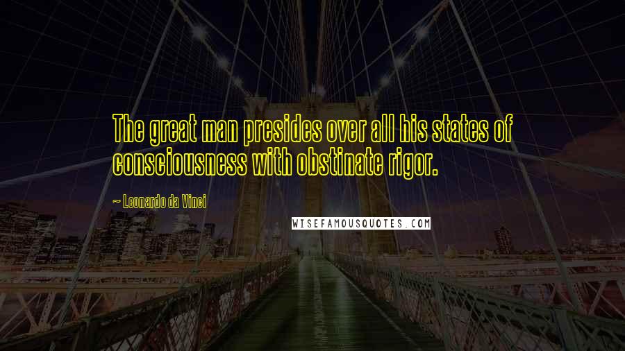 Leonardo Da Vinci Quotes: The great man presides over all his states of consciousness with obstinate rigor.