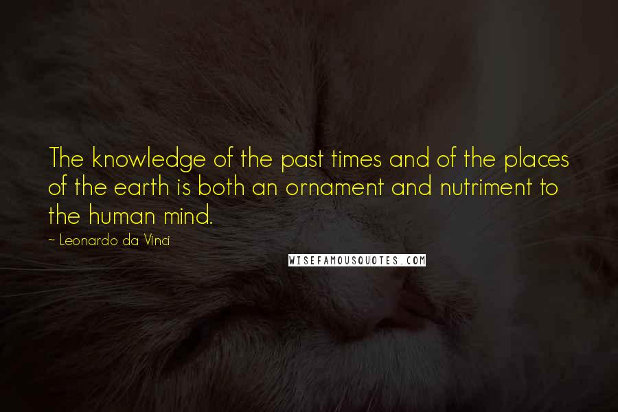 Leonardo Da Vinci Quotes: The knowledge of the past times and of the places of the earth is both an ornament and nutriment to the human mind.