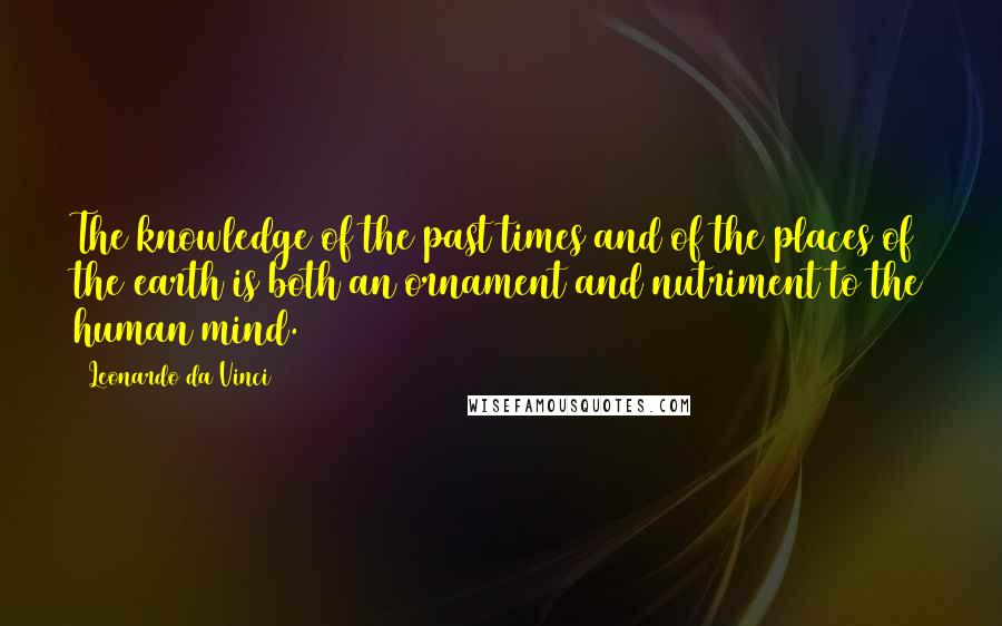 Leonardo Da Vinci Quotes: The knowledge of the past times and of the places of the earth is both an ornament and nutriment to the human mind.