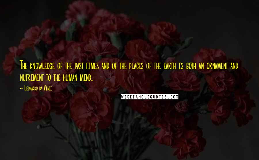 Leonardo Da Vinci Quotes: The knowledge of the past times and of the places of the earth is both an ornament and nutriment to the human mind.