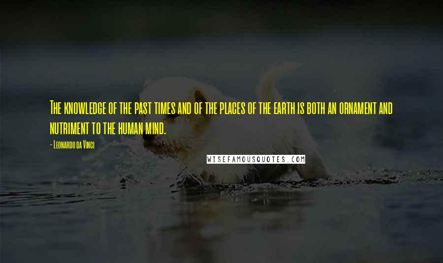 Leonardo Da Vinci Quotes: The knowledge of the past times and of the places of the earth is both an ornament and nutriment to the human mind.