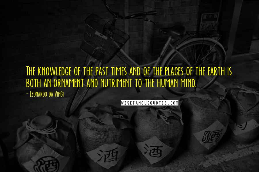 Leonardo Da Vinci Quotes: The knowledge of the past times and of the places of the earth is both an ornament and nutriment to the human mind.