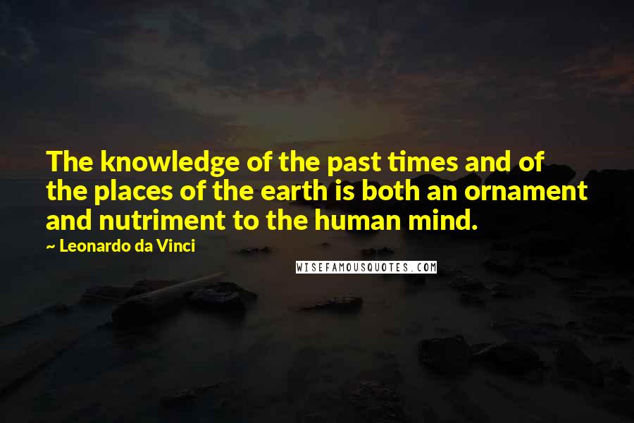 Leonardo Da Vinci Quotes: The knowledge of the past times and of the places of the earth is both an ornament and nutriment to the human mind.