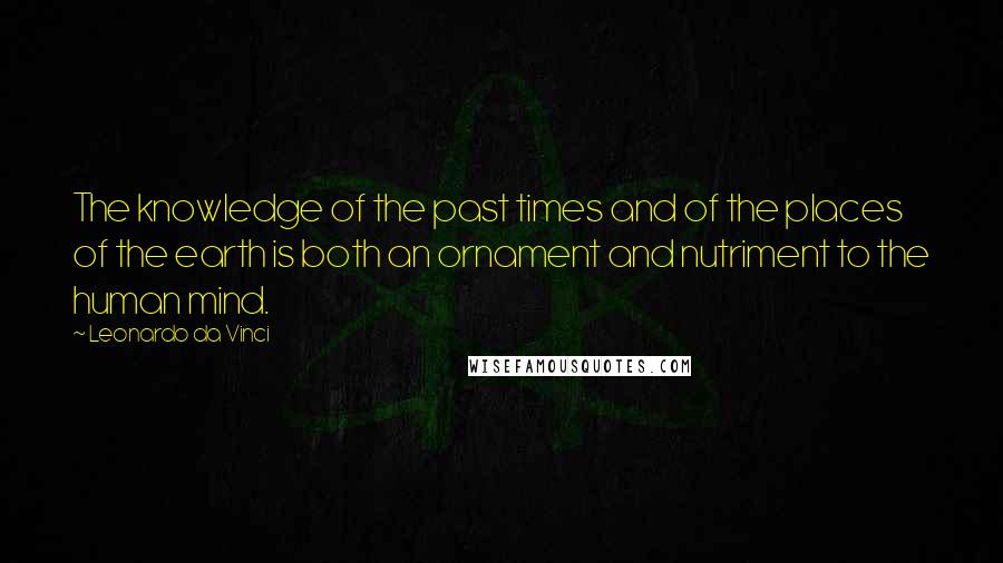 Leonardo Da Vinci Quotes: The knowledge of the past times and of the places of the earth is both an ornament and nutriment to the human mind.