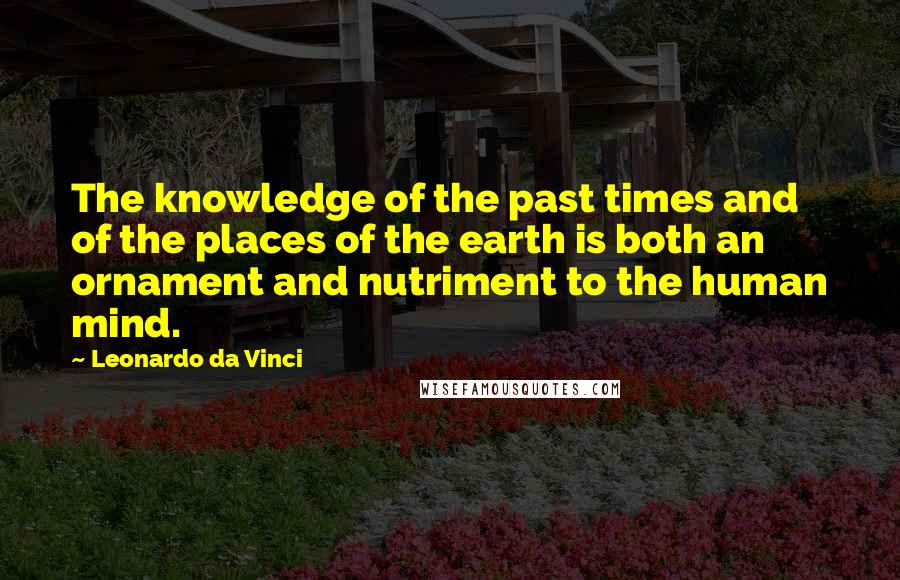 Leonardo Da Vinci Quotes: The knowledge of the past times and of the places of the earth is both an ornament and nutriment to the human mind.