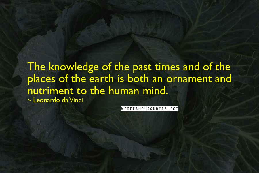 Leonardo Da Vinci Quotes: The knowledge of the past times and of the places of the earth is both an ornament and nutriment to the human mind.