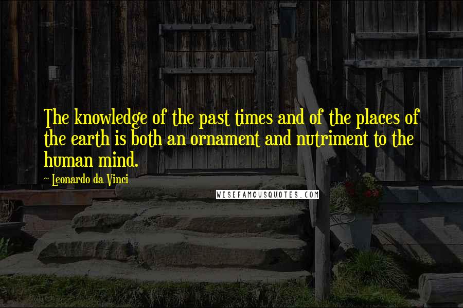 Leonardo Da Vinci Quotes: The knowledge of the past times and of the places of the earth is both an ornament and nutriment to the human mind.