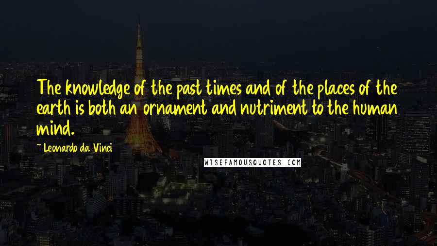 Leonardo Da Vinci Quotes: The knowledge of the past times and of the places of the earth is both an ornament and nutriment to the human mind.