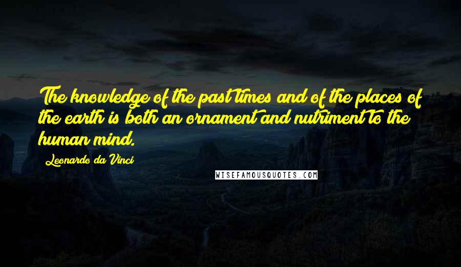 Leonardo Da Vinci Quotes: The knowledge of the past times and of the places of the earth is both an ornament and nutriment to the human mind.