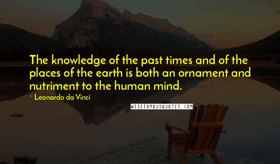 Leonardo Da Vinci Quotes: The knowledge of the past times and of the places of the earth is both an ornament and nutriment to the human mind.