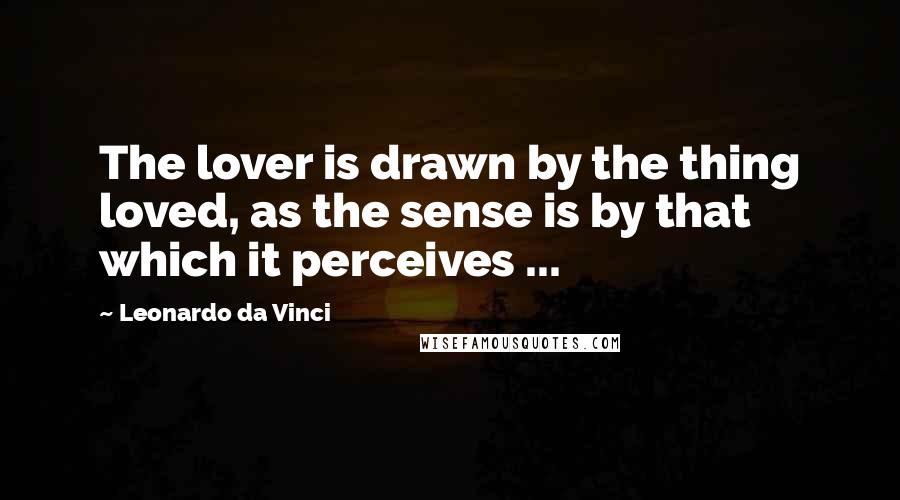 Leonardo Da Vinci Quotes: The lover is drawn by the thing loved, as the sense is by that which it perceives ...