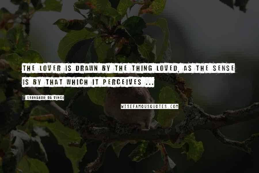 Leonardo Da Vinci Quotes: The lover is drawn by the thing loved, as the sense is by that which it perceives ...