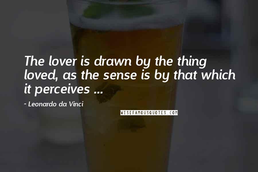 Leonardo Da Vinci Quotes: The lover is drawn by the thing loved, as the sense is by that which it perceives ...