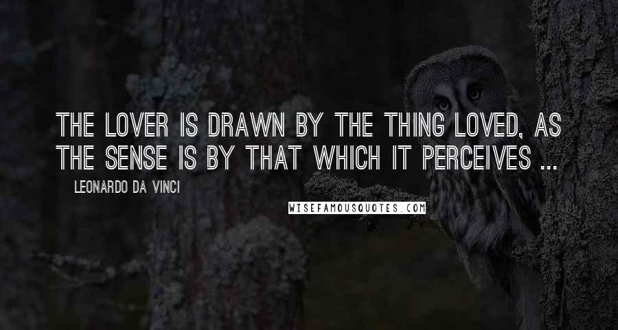 Leonardo Da Vinci Quotes: The lover is drawn by the thing loved, as the sense is by that which it perceives ...