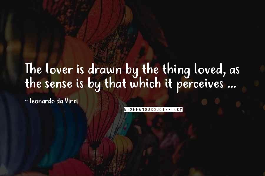 Leonardo Da Vinci Quotes: The lover is drawn by the thing loved, as the sense is by that which it perceives ...