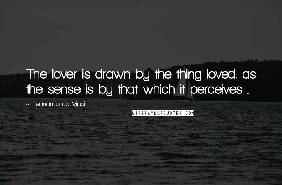 Leonardo Da Vinci Quotes: The lover is drawn by the thing loved, as the sense is by that which it perceives ...
