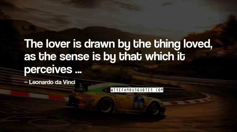 Leonardo Da Vinci Quotes: The lover is drawn by the thing loved, as the sense is by that which it perceives ...