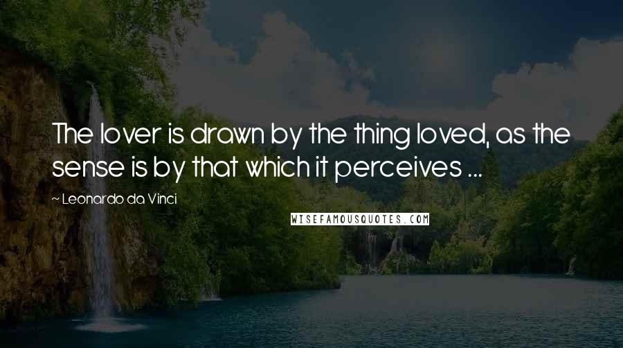 Leonardo Da Vinci Quotes: The lover is drawn by the thing loved, as the sense is by that which it perceives ...
