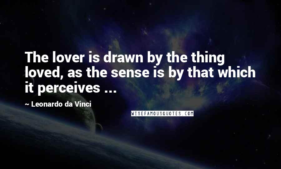 Leonardo Da Vinci Quotes: The lover is drawn by the thing loved, as the sense is by that which it perceives ...