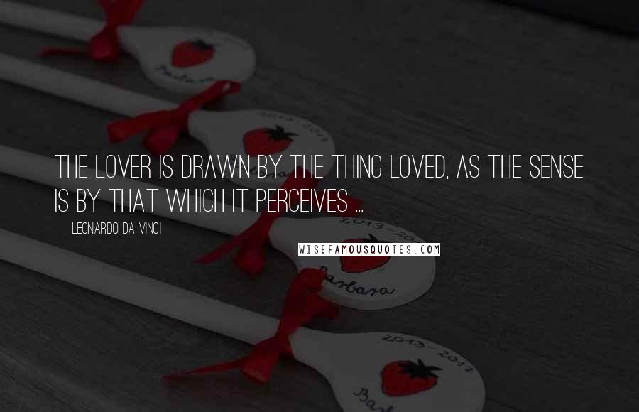 Leonardo Da Vinci Quotes: The lover is drawn by the thing loved, as the sense is by that which it perceives ...