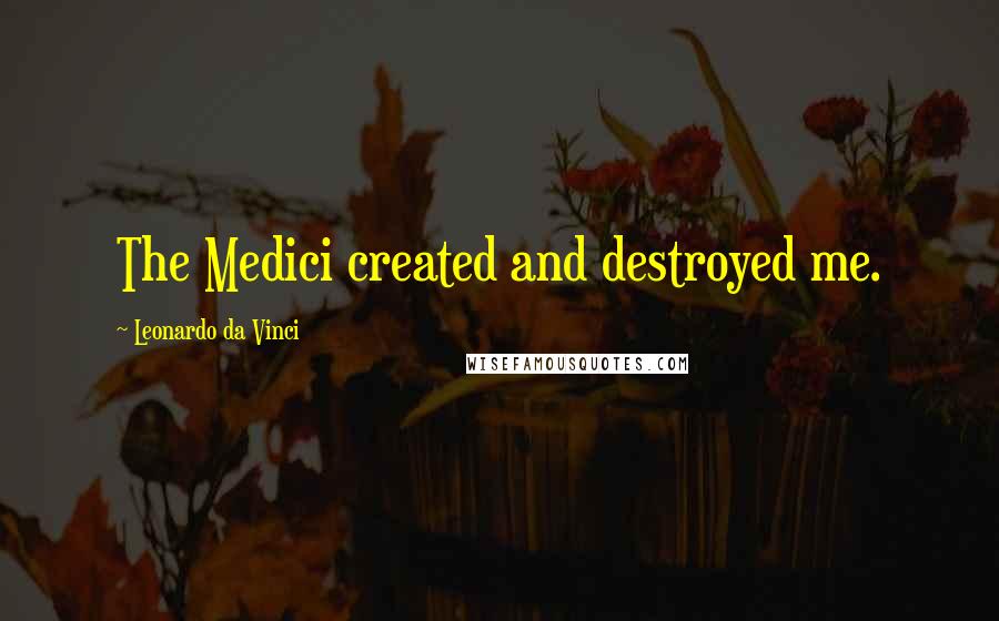 Leonardo Da Vinci Quotes: The Medici created and destroyed me.