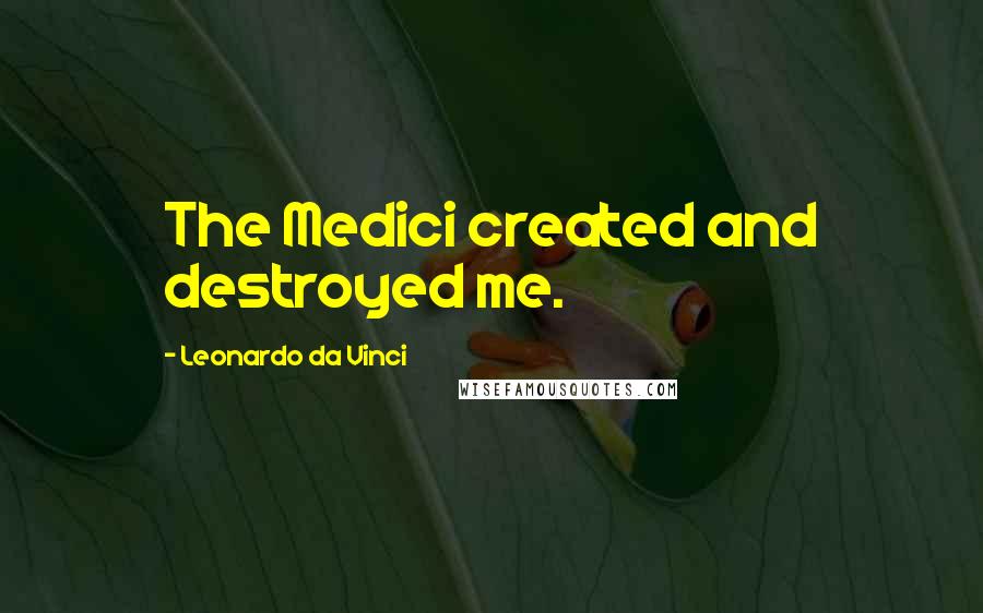 Leonardo Da Vinci Quotes: The Medici created and destroyed me.