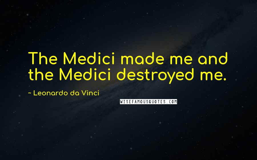 Leonardo Da Vinci Quotes: The Medici made me and the Medici destroyed me.