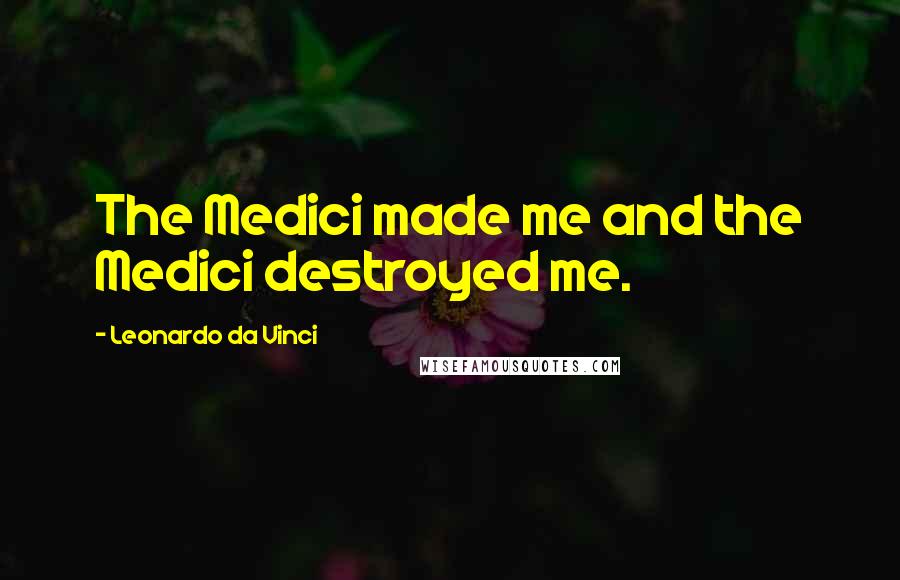 Leonardo Da Vinci Quotes: The Medici made me and the Medici destroyed me.