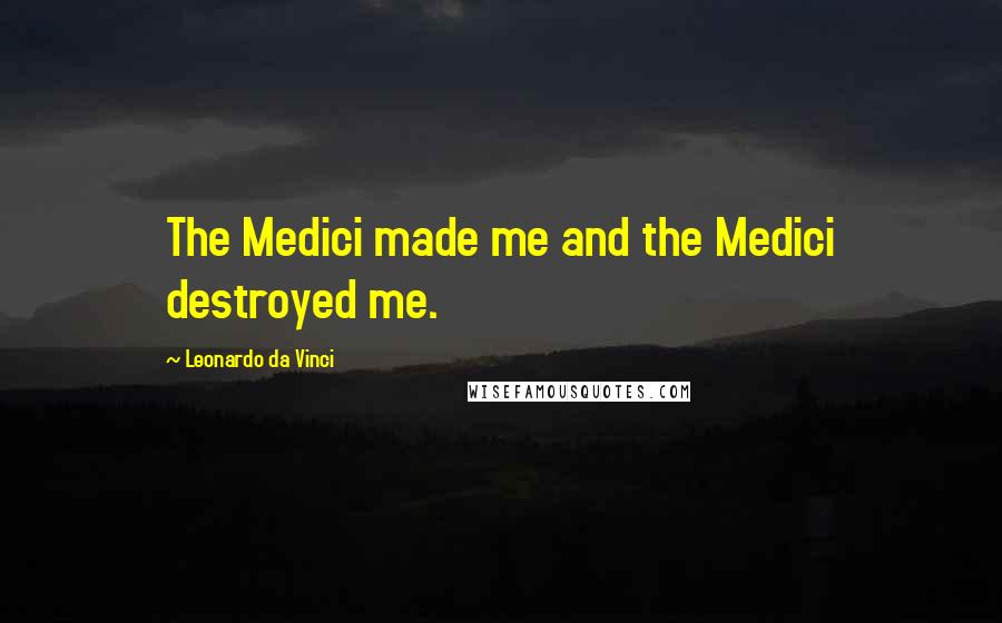 Leonardo Da Vinci Quotes: The Medici made me and the Medici destroyed me.