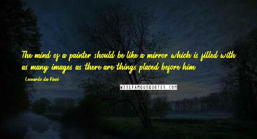 Leonardo Da Vinci Quotes: The mind of a painter should be like a mirror which is filled with as many images as there are things placed before him.