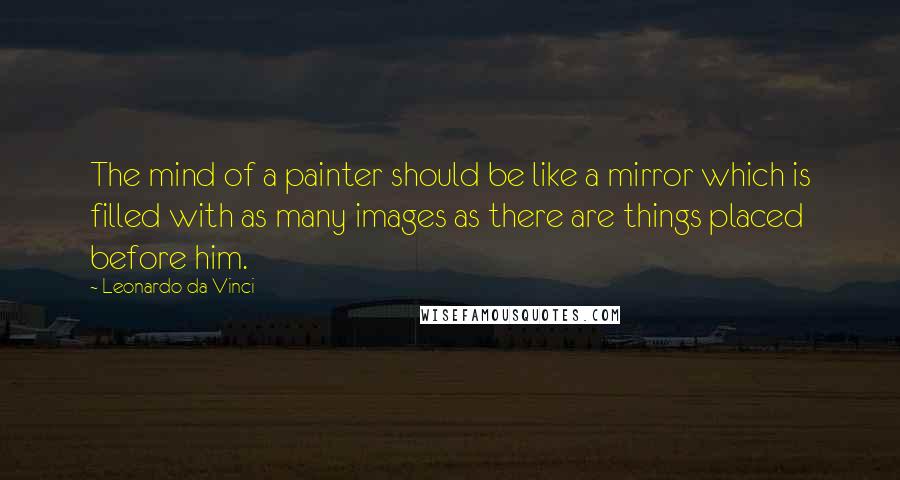 Leonardo Da Vinci Quotes: The mind of a painter should be like a mirror which is filled with as many images as there are things placed before him.